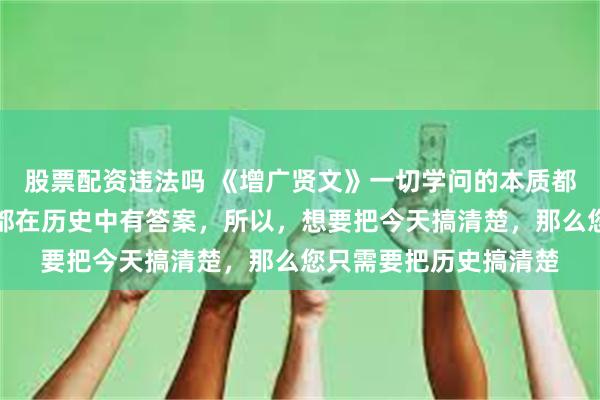 股票配资违法吗 《增广贤文》一切学问的本质都是历史学，一切问题都在历史中有答案，所以，想要把今天搞清楚，那么您只需要把历史搞清楚