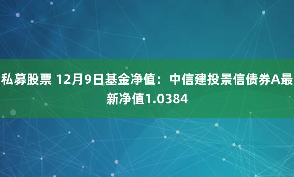 私募股票 12月9日基金净值：中信建投景信债券A最新净值1.0384