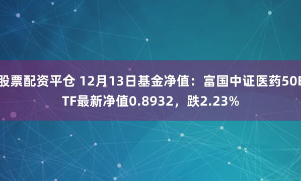 股票配资平仓 12月13日基金净值：富国中证医药50ETF最新净值0.8932，跌2.23%