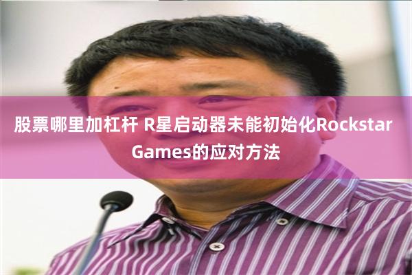 股票哪里加杠杆 R星启动器未能初始化Rockstar Games的应对方法