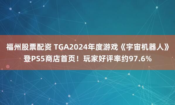 福州股票配资 TGA2024年度游戏《宇宙机器人》登PS5商店首页！玩家好评率约97.6%