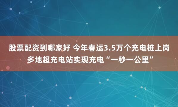 股票配资到哪家好 今年春运3.5万个充电桩上岗 多地超充电站实现充电“一秒一公里”