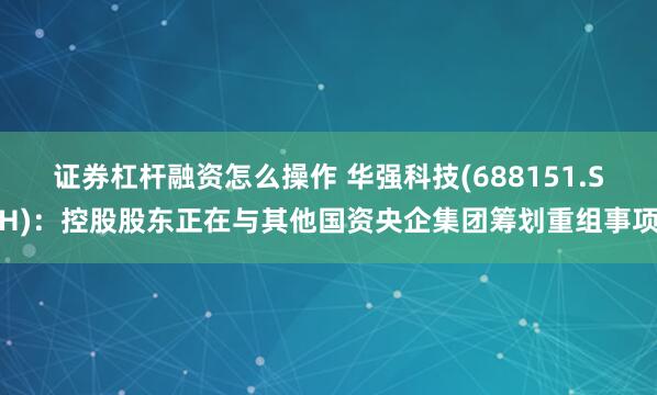 证券杠杆融资怎么操作 华强科技(688151.SH)：控股股东正在与其他国资央企集团筹划重组事项