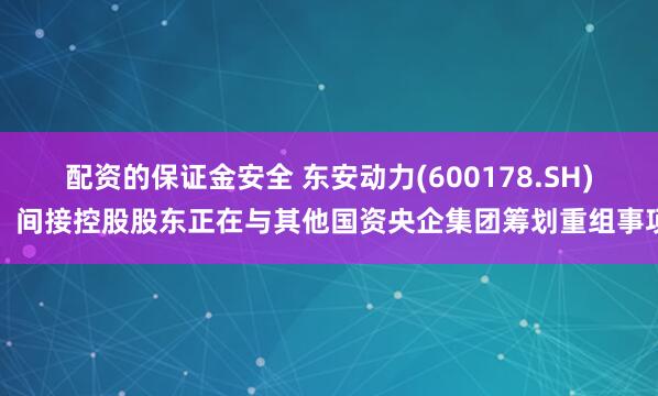 配资的保证金安全 东安动力(600178.SH)：间接控股股东正在与其他国资央企集团筹划重组事项