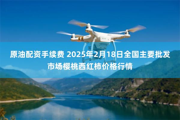 原油配资手续费 2025年2月18日全国主要批发市场樱桃西红柿价格行情