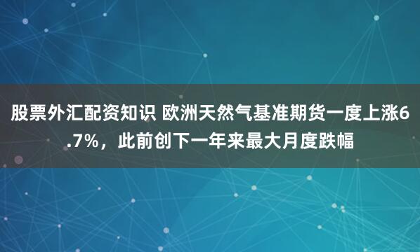 股票外汇配资知识 欧洲天然气基准期货一度上涨6.7%，此前创下一年来最大月度跌幅