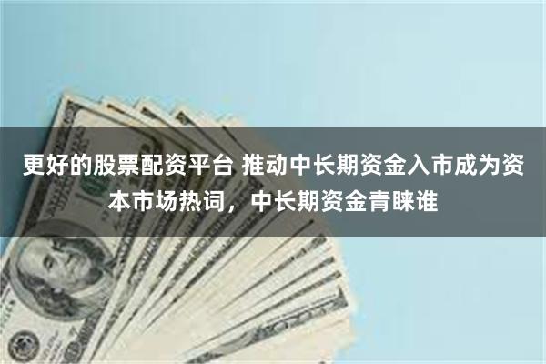 更好的股票配资平台 推动中长期资金入市成为资本市场热词，中长期资金青睐谁